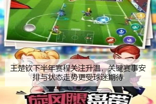王楚钦下半年赛程关注升温，关键赛事安排与状态走势更受球迷期待